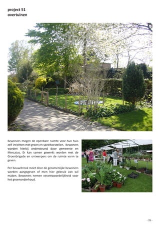 project 51
overtuinen




Bewoners mogen de openbare ruimte voor hun huis
zelf	inrichten	met	groen	en	speeltoestellen.		Bewoners	
worden hierbij ondersteund door gemeente en
Mercatus. Er kan samen gewerkt worden met de
Groenbrigade	 en	 ontwerpers	 om	 de	 ruimte	 vorm	 te	
geven.

Per bouwstrook moet door de gezamenlijke bewoners
worden	 aangegeven	 of	 men	 hier	 gebruik	 van	 wil	
maken. Bewoners nemen verantwoordelijkheid voor
het groenonderhoud.




                                                          - 35 -
 