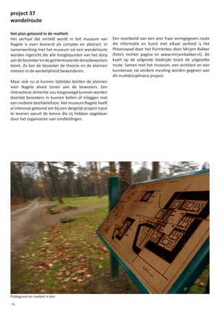 project 37
wandelroute

Het plan getoond in de realiteit
Het verhaal dat verteld wordt in het museum van               Een	voorbeeld	van	een	zeer	fraai	vormgegeven	route	
Nagele is even boeiend als complex en abstract. In            die	 informatie	 en	 kunst	 met	 elkaar	 verbind	 is	 het	
samenwerking met het museum zal een wandelroute               Phoenixpad door het Purmerbos door Mirjam Bakker
worden ingericht die alle hoogtepunten van het dorp           (foto’s	 rechter	 pagina	 en	 www.mirjambakker.nl).	 De	
aan de bezoeker en de geïnteresseerde dorpsbewoners           kaart	 op	 de	 volgende	 bladzijde	 toont	 de	 uitgezette	
toont. Zo kan de bezoeker de theorie en de plannen            route. Samen met het museum, een architect en een
meteen in de werkelijkheid bewonderen.                        kunstenaar zal verdere invulling worden gegeven aan
                                                              dit	multidisciplinaire	project.
Maar	 ook	 nu	 al	 kunnen	 tijdelijke	 borden	 de	 plannen	
voor Nagele alvast tonen aan de bewoners. Een
interactieve	dimentie	zou	toegevoegd	kunnen	worden	
doordat	 bezoekers	 in	 kunnen	 bellen	 of	 inloggen	 met	
een	mobiele	beeltdelefoon.	Het	museum	Nagele	heeft	
al interesse getoond om bij een dergelijk project input
te leveren vanuit de kennis die zij hebben opgedaan
door het organiseren van rondleidingen.




Plattegrond	en	realiteit	in	één

-6-
 