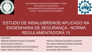 UNIVERSIDADE FEDERAL DO AMAZONAS – UFAM
FACULDADE DE TECNOLOGIA
DEPARTAMENTO DE ENGENHARIA QUÍMICA
FTH041 – ENGENHARIA DE SEGURANÇA
ESTUDO DE INSALUBRIDADE APLICADO NA
ENGENHARIA DE SEGURANÇA - NORMA
REGULAMENTADORA 15
DISCENTES:
ADRIANA PEREIRA DE SOUZA (21453636) PRISCILA CAROLINA SALOMÃO (21106624)
FELIPE NUNES (21602332) RUY JARLEY BRANCHES MATOS (21453439)
IGOR MORAES BEZERRA CALIXTO (21456321) SIMONY LIMA (21650621)
JARDEL RIBEIRO CARDOSO (21453436) WILLAMMY COSTA (21453634)
 