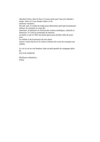>>>>chercher le bois, faire le feux à l’avance pour que l’eau soie chaude à
>>>>temps. Alors ici l’eau chuade solaire ca les
>>>>interesse vraiment !
>>>>De mon coté, il a fallut du temps pour déterminer quel type de panneaux
>>>>réaliser, de connaitre le couts des
>>>>materiaux, d’optimiser en fonction des criteres techniques, culturels et
>>>>financiers. Et voila la commande de materiel
>>>>est partie ce qui m’offre une petite pause pour profiter enfin de jouer
>>>>avec
>>>>les enfants et de la presence de mes amies
>>>>suisses venues decouvrir le centre et donner des cours de musiques aux
>>>>enfants.
>>>>
>>>>La vie ici est un vrai bonheur, dans un petit paradis de campagne plein
>>>>de
>>>>joie et de simplicité.
>>>>
>>>>Meilleures salutations,
>>>>Fanny
 