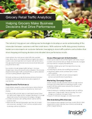iInside delivers the most precise retail traffic data available
today. What results, are shopper behavioral insights that drive a
superior consumer experience and improve sales performance –
through powerful departmental and even brand-level behavioral
and performance data.
Our solutions include detailed traffic behavior – for every
shopper type; not just those with carts and baskets. This includes
departmental shopper traffic and dwell times, as well as detailed
consumer pathing between departments.
At iInside, we help you make the business decisions that drive
increased company performance across every segment of
your business.
Departmental Performance
iInside delivers powerful, unique performance metrics that are
precise down to individual grocery departments, brands and
displays.
•	Combine traffic with POS data to model departmental conver-
sion within each single store for manager reporting, or in a single
department across the entire chain for category managers.
•	Combine Conversion with staffing data for optimal staff-to-
customer ratios.
•	Determine the relationship between wait times at counters
and conversion; avoiding “U-Turn” and loss scenarios while
increasing customer satisfaction.
Queue Management & Optimization
iInside queue analytics ensure that register wait times; a major
customer service metric that can finally be measured, managed
and improved at a uniquely affordable price.
•	Detailed, reliable queue wait time reports by hour, day
and week, etc.
•	Forecasting for checkout lane staffing requirements
•	Predictive analytics when combined with in-store
traffic analytics
•	Our solutions see traffic at each individual register
and can even identify lane-hop behavior.
Marketing Campaign Impact
iInside uniquely provides powerful analytics to help measure
the direct and indirect effect of marketing on traffic; a new,
powerful KPI (key performance indicator) for all types of
marketing strategies.
•	Benchmarking for marketing campaign impact on traffic by
department, using all traffic metrics including “First Visit”
changes as a measure of shopper intent
•	Impact of individual campaigns on overall store traffic
Merchandising Effectiveness
From display window signage to end caps, center-store to other
departments, iInside measures how in-store merchandising
affects shopper behavior.
The industry’s top grocers are utilizing new technologies to develop an acute understanding of the
interaction between customers and their retail stores. With customer traffic data, grocery business
leaders are now experts on customer behavior; leveraging in-store traffic patterns and activities that
drive shopping and buying decisions into elevated store performance results.
Grocery Retail Traffic Analytics:
Helping Grocers Make Business
Decisions that Drive Performance
 