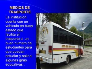 MEDIOS DE TRASPORTELa institución cuenta con un vehículo en buen estado que facilita el trasporte a  un buen numero de estudiantes para que puedan estudiar y salir a algunas giras educativas .