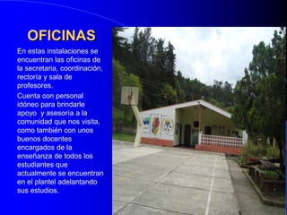 OFICINASEn estas instalaciones se encuentran las oficinas de la secretaria, coordinación, rectoría y sala de profesores.Cuenta con personal  idóneo para brindarle apoyo  y asesoría a la comunidad que nos visita, como también con unos buenos docentes encargados de la enseñanza de todos los estudiantes que actualmente se encuentran  en el plantel adelantando sus estudios.