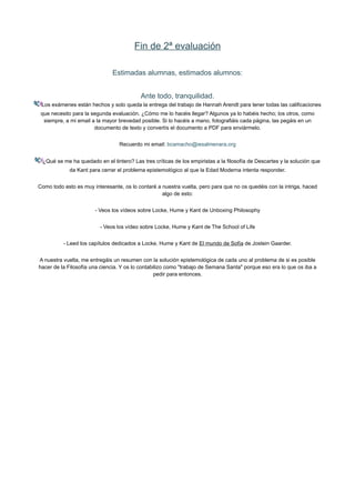 Fin de 2ª evaluación
Estimadas alumnas, estimados alumnos:
Ante todo, tranquilidad.
Los exámenes están hechos y solo queda la entrega del trabajo de Hannah Arendt para tener todas las calificaciones
que necesito para la segunda evaluación. ¿Cómo me lo hacéis llegar? Algunos ya lo habéis hecho; los otros, como
siempre, a mi email a la mayor brevedad posible. Si lo hacéis a mano, fotografiáis cada página, las pegáis en un
documento de texto y convertís el documento a PDF para enviármelo.
Recuerdo mi email: bcamacho@iesalmenara.org
¿Qué se me ha quedado en el tintero? Las tres críticas de los empiristas a la filosofía de Descartes y la solución que
da Kant para cerrar el problema epistemológico al que la Edad Moderna intenta responder.
Como todo esto es muy interesante, os lo contaré a nuestra vuelta, pero para que no os quedéis con la intriga, haced
algo de esto:
- Veos los vídeos sobre Locke, Hume y Kant de Unboxing Philosophy
- Veos los vídeo sobre Locke, Hume y Kant de The School of Life
- Leed los capítulos dedicados a Locke, Hume y Kant de El mundo de Sofía de Jostein Gaarder.
A nuestra vuelta, me entregáis un resumen con la solución epistemológica de cada uno al problema de si es posible
hacer de la Filosofía una ciencia. Y os lo contabilizo como "trabajo de Semana Santa" porque eso era lo que os iba a
pedir para entonces.
 