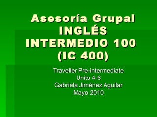 Asesoría Grupal INGLÉS INTERMEDIO 100  (IC 400)   Traveller Pre-intermediate Units 4-6 Gabriela Jiménez Aguilar Mayo 2010 