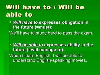 Will have to / Will be able to Will have to  expresses obligation in the future (=must): We’ll have tu study hard to pass the exam. Will be able to  expresses ability in the future (=will manage to): When I learn English, I will be able to understand English-speaking movies. 