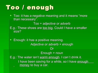 Too / enough Too: it has a negative meaning and it means “more than necessary”. Too + adjective or adverb E.g.: These shoes are  too big . Could I have a smaller size? Enough: it has a positive meaning. Adjective or adverb + enough Or Enough + noun E.g.: The water isn’t  warm enough . I can´t drink it.   I have been saving for a while, so I have  enough  money  to buy a car. 