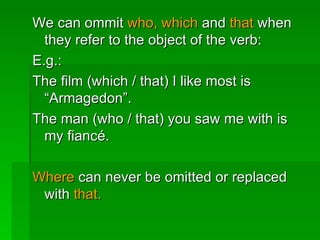 We can ommit  who, which  and  that  when they refer to the object of the verb: E.g.: The film (which / that) I like most is “Armagedon”. The man (who / that) you saw me with is my fiancé. Where  can never be omitted or replaced with  that. 