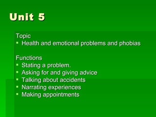 Unit 5 Topic Health and emotional problems and phobias Functions Stating a problem. Asking for and giving advice Talking about accidents Narrating experiences Making appointments 