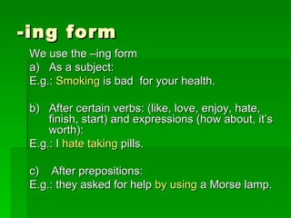 -ing form We use the –ing form a)  As a subject:  E.g.:  Smoking  is bad  for your health. b)  After certain verbs: (like, love, enjoy, hate, finish, start) and expressions (how about, it’s worth): E.g.: I  hate taking  pills. c)  After prepositions: E.g.: they asked for help  by using  a Morse lamp. 