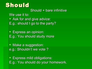 Should Should + bare infinitive We use it to: Ask for and give advice: E.g.: should I go to the party? Express an opinion: E.g.: You should study more Make a suggestion: e.g.: Shouldn’t we vote ? Express mild obligations: E.g.: You should do your homework. 