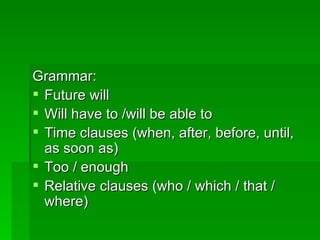 Grammar: Future will Will have to /will be able to Time clauses (when, after, before, until, as soon as) Too / enough Relative clauses (who / which / that / where) 