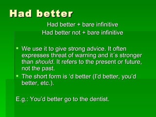 Had better Had better + bare infinitive Had better not + bare infinitive We use it to give strong advice. It often expresses threat of warning and it´s stronger than  should . It refers to the present or future, not the past. The short form is ‘d better (I’d better, you’d better, etc.). E.g.: You’d better go to the dentist. 