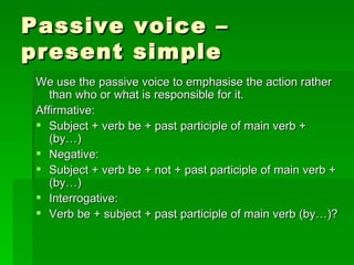 Passive voice – present simple We use the passive voice to emphasise the action rather than who or what is responsible for it. Affirmative: Subject + verb be + past participle of main verb + (by…) Negative: Subject + verb be + not + past participle of main verb + (by…) Interrogative: Verb be + subject + past participle of main verb (by…)? 