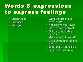 Words & expressions to express feelings Embarrased Surprised Annoyed Want the ground to swallow you Not believe your eyes Go red as a beetroot Get on somebody’s nerves Make a fool of oneself Drive somebody up the wall Jump out of one’s skin Laugh one’s head off 