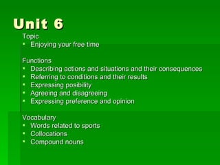 Unit 6 Topic Enjoying your free time Functions Describing actions and situations and their consequences Referring to conditions and their results Expressing posibility Agreeing and disagreeing Expressing preference and opinion Vocabulary Words related to sports Collocations Compound nouns 