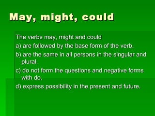 May, might, could The verbs may, might and could a) are followed by the base form of the verb. b) are the same in all persons in the singular and plural. c) do not form the questions and negative forms with do. d) express possibility in the present and future. 
