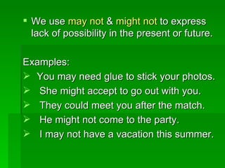 We use  may not  &  might   not  to express lack of possibility in the present or future. Examples: You may need glue to stick your photos. She might accept to go out with you. They could meet you after the match. He might not come to the party. I may not have a vacation this summer. 