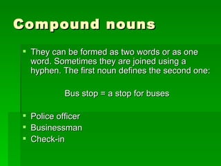 Compound nouns They can be formed as two words or as one word. Sometimes they are joined using a hyphen. The first noun defines the second one: Bus stop = a stop for buses Police officer Businessman Check-in 