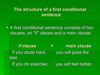 The structure of a first conditional sentence   A first conditional sentence consists of two clauses, an "if" clause and a main clause: if  clause  +  main clause   If you study hard,  you will pass the test.  If you do exercise,  you will feel better. 