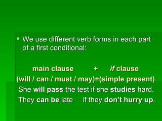 We use different verb forms in each part of a first conditional: main clause  +  if  clause (will / can / must / may)+(simple present) She  will pass  the test if she  studies  hard. They  can be  late  if they  don’t hurry up . 