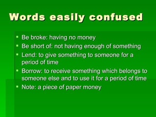 Words easily confused Be broke: having no money Be short of: not having enough of something Lend: to give something to someone for a period of time Borrow: to receive something which belongs to someone else and to use it for a period of time Note: a piece of paper money 