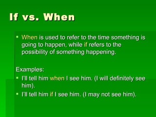 If vs. When When  is used to refer to the time something is going to happen, while  if  refers to the possibility of something happening. Examples: I’ll tell him  when  I see him. (I will definitely see him). I’ll tell him  if  I see him. (I may not see him). 
