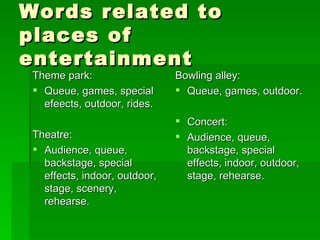 Words related to places of entertainment Theme park: Queue, games, special efeects, outdoor, rides. Theatre: Audience, queue, backstage, special effects, indoor, outdoor, stage, scenery, rehearse. Bowling alley: Queue, games, outdoor. Concert:  Audience, queue, backstage, special effects, indoor, outdoor, stage, rehearse. 