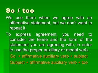 So / too We use them when we agree with an affirmative statement, but we don’t want to repeat it. To express agreement, you need to consider the tense and the form of the statement you are agreeing with, in order to use the proper auxiliary or modal verb. So  + affirmative auxiliary verb + subject Subject + affirmative auxiliary verb + too 