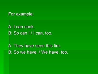 For example:  A: I can cook.  B: So can I / I can, too. A: They have seen this fim. B: So we have. / We have, too. 
