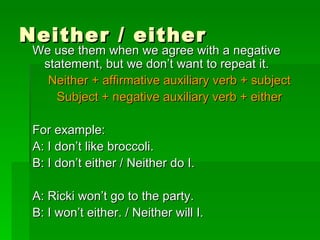 Neither / either We use them when we agree with a negative statement, but we don’t want to repeat it. Neither + affirmative auxiliary verb + subject Subject + negative auxiliary verb + either For example: A: I don’t like broccoli. B: I don’t either / Neither do I. A: Ricki won’t go to the party. B: I won’t either. / Neither will I. 