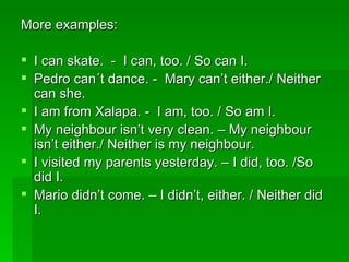 More examples:  I can skate.  -  I can, too. / So can I. Pedro can´t dance. -  Mary can’t either./ Neither can she. I am from Xalapa. -  I am, too. / So am I. My neighbour isn’t very clean. – My neighbour isn’t either./ Neither is my neighbour. I visited my parents yesterday. – I did, too. /So did I.  Mario didn’t come. – I didn’t, either. / Neither did I. 