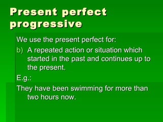 Present perfect progressive We use the present perfect for: A repeated action or situation which started in the past and continues up to the present. E.g.: They have been swimming for more than two hours now. 
