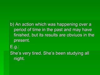 b) An action which was happening over a period of time in the past and may have finished, but its results are obviuos in the present. E.g.: She’s very tired. She’s been studying all night. 