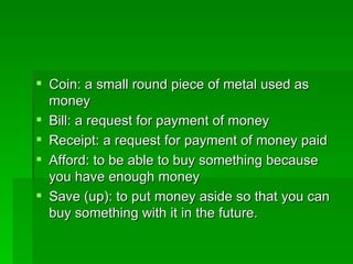 Coin: a small round piece of metal used as money Bill: a request for payment of money  Receipt: a request for payment of money paid Afford: to be able to buy something because you have enough money Save (up): to put money aside so that you can buy something with it in the future. 