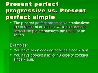 Present perfect progressive vs. Present perfect simple The present  perfect progressive  emphasizes the  duration   of an action, while the  present perfect simple  emphasizes the  result  of an action. Examples: You have been cooking cookies since 7 a.m. You have cooked a lot of / 3 kilos of cookies since 7 a.m. 