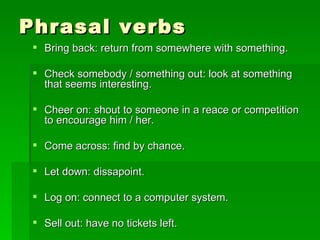 Phrasal verbs Bring back: return from somewhere with something. Check somebody / something out: look at something that seems interesting. Cheer on: shout to someone in a reace or competition to encourage him / her. Come across: find by chance. Let down: dissapoint. Log on: connect to a computer system. Sell out: have no tickets left.  