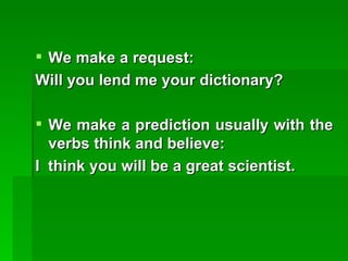 We make a request: Will you lend me your dictionary? We make a prediction usually with the verbs think and believe: I  think you will be a great scientist. 