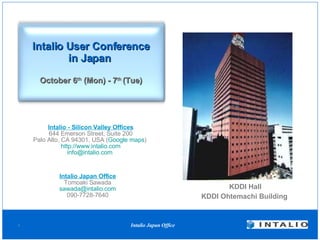 Intalio User Conference in Japan   October 6 th  (Mon) - 7 th  (Tue) Intalio Japan Office Tomoaki Sawada [email_address] 090-7728-7640 KDDI Hall KDDI Ohtemachi Building  Intalio - Silicon Valley Offices 644 Emerson Street, Suite 200 Palo Alto, CA 94301, USA ( Google maps )  http://www.intalio.com [email_address]   