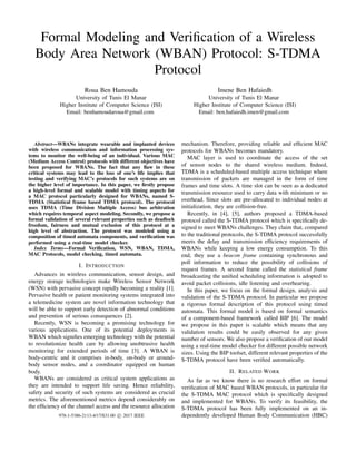 Formal Modeling and Veriﬁcation of a Wireless
Body Area Network (WBAN) Protocol: S-TDMA
Protocol
Roua Ben Hamouda
University of Tunis El Manar
Higher Institute of Computer Science (ISI)
Email: benhamoudaroua@gmail.com
Imene Ben Hafaiedh
University of Tunis El Manar
Higher Institute of Computer Science (ISI)
Email: ben.hafaiedh.imen@gmail.com
Abstract—WBANs integrate wearable and implanted devices
with wireless communication and information processing sys-
tems to monitor the well-being of an individual. Various MAC
(Medium Access Control) protocols with different objectives have
been proposed for WBANs. The fact that any ﬂaw in these
critical systems may lead to the loss of one’s life implies that
testing and verifying MAC’s protocols for such systems are on
the higher level of importance. In this paper, we ﬁrstly propose
a high-level formal and scalable model with timing aspects for
a MAC protocol particularly designed for WBANs, named S-
TDMA (Statistical frame based TDMA protocol). The protocol
uses TDMA (Time Division Multiple Access) bus arbitration
which requires temporal aspect modeling. Secondly, we propose a
formal validation of several relevant properties such as deadlock
freedom, fairness and mutual exclusion of this protocol at a
high level of abstraction. The protocol was modeled using a
composition of timed automata components, and veriﬁcation was
performed using a real-time model checker.
Index Terms—Formal Veriﬁcation, WSN, WBAN, TDMA,
MAC Protocols, model checking, timed automata.
I. INTRODUCTION
Advances in wireless communication, sensor design, and
energy storage technologies make Wireless Sensor Network
(WSN) with pervasive concept rapidly becoming a reality [1].
Pervasive health or patient monitoring systems integrated into
a telemedicine system are novel information technology that
will be able to support early detection of abnormal conditions
and prevention of serious consequences [2].
Recently, WSN is becoming a promising technology for
various applications. One of its potential deployments is
WBAN which signiﬁes emerging technology with the potential
to revolutionize health care by allowing unobtrusive health
monitoring for extended periods of time [3]. A WBAN is
body-centric and it comprises in-body, on-body or around-
body sensor nodes, and a coordinator equipped on human
body.
WBANs are considered as critical system applications as
they are intended to support life saving. Hence reliability,
safety and security of such systems are considered as crucial
metrics. The aforementioned metrics depend considerably on
the efﬁciency of the channel access and the resource allocation
mechanism. Therefore, providing reliable and efﬁcient MAC
protocols for WBANs becomes mandatory.
MAC layer is used to coordinate the access of the set
of sensor nodes to the shared wireless medium. Indeed,
TDMA is a scheduled-based multiple access technique where
transmission of packets are managed in the form of time
frames and time slots. A time slot can be seen as a dedicated
transmission resource used to carry data with minimum or no
overhead. Since slots are pre-allocated to individual nodes at
initialization, they are collision-free.
Recently, in [4], [5], authors proposed a TDMA-based
protocol called the S-TDMA protocol which is speciﬁcally de-
signed to meet WBANs challenges. They claim that, compared
to the traditional protocols, the S-TDMA protocol successfully
meets the delay and transmission efﬁciency requirements of
WBANs while keeping a low energy consumption. To this
end, they use a beacon frame containing synchronous and
poll information to reduce the possibility of collisions of
request frames. A second frame called the statistical frame
broadcasting the uniﬁed scheduling information is adopted to
avoid packet collisions, idle listening and overhearing.
In this paper, we focus on the formal design, analysis and
validation of the S-TDMA protocol. In particular we propose
a rigorous formal description of this protocol using timed
automata. This formal model is based on formal semantics
of a component-based framework called BIP [6]. The model
we propose in this paper is scalable which means that any
validation results could be easily observed for any given
number of sensors. We also propose a veriﬁcation of our model
using a real-time model checker for different possible network
sizes. Using the BIP toolset, different relevant properties of the
S-TDMA protocol have been veriﬁed automatically.
II. RELATED WORK
As far as we know there is no research effort on formal
veriﬁcation of MAC based WBAN protocols, in particular for
the S-TDMA MAC protocol which is speciﬁcally designed
and implemented for WBANs. To verify its feasibility, the
S-TDMA protocol has been fully implemented on an in-
dependently developed Human Body Communication (HBC)978-1-5386-2113-4/17/$31.00 c 2017 IEEE
 