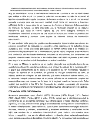 “Una educación de valores útiles,vitales,espirituales que resulta del interés por indicar el contenido de cada categoría
de valores en sus correspondientes polos positivo y negativo”: Ortega y Gasset
Hoy, en una sociedad donde el mecanismo de mercado se cubre con el halo de orden natural
que moldea la vida social con proyectos colectivos en un nuevo modelo de sociedad, el
hombre es considerado «capital humano» y lo humano se disocia de lo social. Una sociedad
pensada y actuada cada vez más como realidad virtual, hecha con elementos y dinámicas
artificiales donde el mundo pasa de las manos de los hombres a depender de los engranajes
del mercado; lo humano se trona irrelevante. Así, la “formación integral” es un discurso
mercantilista que oculta el sentido explícito de una nueva categoría normativa de
modelamiento intencional al servicio de una sociedad mundializada donde se ponderan las
habilidades técnicas y prácticas como soporte de sistemas fácticos de información-
comunicación.
En este contexto cabe preguntar ¿cuáles son los conceptos fundamentales que orientan los
procesos educativos? La respuesta se encuentra en las exigencias ya no culturales de una
civilización, sino en las tendencias globalizadas de formar perfiles útiles a los modelos de
producción-vida prevalecientes en la mundialización, que ha hecho cómplices a las culturas en
esta producción para los ideales-tendencias y modelos de reforzamiento. Las dimensiones del
proyecto contemporáneo trascienden a las civilizaciones autóctonas regionales y nacionales
para seguir la tendencia mundial desligada de contextos inmediatos.
En el caso de México, la existencia de un modelo integrador que contempla dentro de sus
características transmitir paradigmas externas, deja entrever los valores de la mundialización y
el papel que artificialmente se le asigna a la educación. La tan mencionada “educación
integral” no aparece en el currículum. En general, no incluyen dimensiones de valor. El
adjetivo explícito de «Integral» es ese desarrollo que abarca la totalidad del ser humano. Así,
el desarrollo integral contemporáneo se encuentra definido en un entramado complejo de
conceptualizaciones que rebasan las fronteras de lo regional y nacional, hoy en crisis. Cabe
señalar que posterior a los 50´s han fracasado las amplias esperanzas del desarrollo
sustentable, aumentando la marginación de grandes mayorías y la explotación de los pobres.
FORMACIÓN INTERDISCIPLINARIA
Numerosos pensadores como Gusdorf (1953), Bobossov (1978), Piaget (1971), Guattari
(1989), Nicol (1990), Pombo (2013) o Uribe, (2013), indican que la interdisciplinariedad, la
permanencia de las disciplinas científicas y su pertinencia para el trabajo intelectual son temas
álgidos y, a su vez, enriquecedores porque han esclarecido buena parte del conocimiento en
el mundo contemporáneo. Estas temáticas, cuyas fuentes comprenden complejas realidades
naturales, humanas y sociales, entremezclan y entretejen elementos y dimensiones en un
tejido que requiere de un tratamiento interdisciplinario para producir conocimientos, tanto
teórico como práctico, que va más allá del realizado por las disciplinas individuales centradas
en un aspecto específico de la realidad. En dicha relación, “la complejidad está asociada con
 