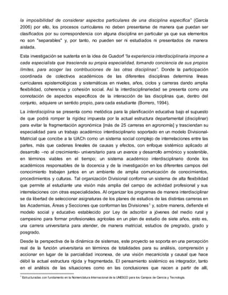 la imposibilidad de considerar aspectos particulares de una disciplina específica” (García
2006) por ello, los procesos curriculares no deben presentarse de manera que puedan ser
clasificados por su correspondencia con alguna disciplina en particular ya que sus elementos
no son "separables" y, por tanto, no pueden ser ni estudiados ni presentados de manera
aislada.
Esta investigación se sustenta en la idea de Gusdorf “la experiencia interdisciplinaria impone a
cada especialista que trascienda su propia especialidad, tomando conciencia de sus propios
límites, para acoger las contribuciones de las otras disciplinas”. Donde la participación
coordinada de colectivos académicos de las diferentes disciplinas determina líneas
curriculares epistemológicas y sistemáticas en niveles, años, ciclos y carreras dando amplia
flexibilidad, coherencia y cohesión social. Así la interdisciplinariedad se presenta como una
connotación de aspectos específicos de la interacción de las disciplinas que, dentro del
conjunto, adquiere un sentido propio, para cada estudiante (Borrero, 1994).
La interdisciplina se presenta como metódica para la planificación educativa bajo el supuesto
de que podrá romper la rigidez impuesta por la actual estructura departamental (disciplinar)
para evitar la fragmentación agronómica [más de 25 carreras en agronomía] y trasciendan su
especialidad para un trabajo académico interdisciplinario soportado en un modelo Divisional-
Matricial que concibe a la UACh como un sistema social complejo de interrelaciones entre las
partes, más que cadenas lineales de causas y efectos, con enfoque sistémico aplicado al
desarrollo –no al crecimiento- universitario para un avance y desarrollo armónico y sostenible,
en términos viables en el tiempo; un sistema académico interdisciplinario donde los
académicos responsables de la docencia y de la investigación en los diferentes campos del
conocimiento trabajen juntos en un ambiente de amplia comunicación de conocimientos,
procedimientos y culturas. Tal organización Divisional conforma un sistema de alta flexibilidad
que permite al estudiante una visión más amplia del campo de actividad profesional y sus
interrelaciones con otras especialidades. Al organizar los programas de manera interdisciplinar
se da libertad de seleccionar asignaturas de los planes de estudios de las distintas carreras en
las Academias, Áreas y Secciones que conforman las Divisiones1 y, sobre manera, defiende el
modelo social y educativo establecido por Ley de adscribir a jóvenes del medio rural y
campesino para formar profesionales agrícolas en un plan de estudio de siete años, esto es,
una carrera universitaria para atender, de manera matricial, estudios de pregrado, grado y
posgrado.
Desde la perspectiva de la dinámica de sistemas, este proyecto se soporta en una percepción
real de la función universitaria en términos de totalidades para su análisis, comprensión y
accionar en lugar de la parcialidad inconexa, de una visión mecanicista y causal que hace
débil la actual estructura rígida y fragmentada. El pensamiento sistémico es integrador, tanto
en el análisis de las situaciones como en las conclusiones que nacen a partir de allí,
1
Estructuradas con fundamento en la Nomenclatura Internacional de la UNESCO para los Campos de Ciencia y Tecnología.
 