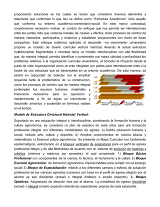 proponiendo soluciones en las cuales se tienen que considerar diversos elementos y
relaciones que conforman lo que hoy se define como "Estructura Académica", todo aquello
que conforma su entorno académico-universitario-social. En este marco conceptual,
consideramos necesario motivar un cambio de enfoque que nos permita ver interrelaciones
entre las partes más que cadenas lineales de causas y efectos, tener procesos de cambio de
manera interactiva, participativa y dinámica y establecer proyecciones con visión de futuro
compartida. Este enfoque sistémico aplicado al desarrollo –no crecimiento- universitario
propone un modelo de diseño curricular vertical matricial, llevando la actual estructura
multidisciplinar fragmentada e inconexa hacia un modelo interdisciplinar con alta flexibilidad
que, de manera integral, permita identificar y comprender con mayor claridad y profundidad los
problemas relativos a la organización curricular universitaria, al concebir el Proyecto desde el
punto de vista organizacional como un ente integrado por partes para interrelacionar entre sí a
través de una estructura que se desenvuelve en un entorno académico. De esta manera, se
estará en capacidad de detectar con la amplitud
requerida tanto la problemática de su construcción,
como los procesos de cambio que de manera integral
contemplen los recursos humanos, materiales y
financieros necesarios para su operación y
mantenimiento a fin de lograr un crecimiento y
desarrollo armónico y sostenible en términos viables
en el tiempo.
Modelo de Estructura Divisional Matricial Vertical:
Soportado en una educación integral e interdisciplinar, ponderando la formación humana y la
cultura agronómica, se considera un plan de estudios de siete años para una formación
profesional integral con diferentes modalidades de egreso: a) Sólida educación humana y
social, incluido arte, cultura y deportes. b) Amplios conocimientos en ciencia básica y
matemáticas c) Esencial cultura agronómica. Se presenta un Mapa Curricular con fundamento
epistemológico, estructurado en 4 bloques verticales de asignaturas para un perfil de egreso
profesional íntegro y de alta flexibilidad de acuerdo con un sistema de seriación de materias y
créditos (mínimos y máximos por semestre), el cual comprende: 1) Bloque Básico
Profesional con componentes de la ciencia, la técnica, el humanismo y la cultura 2) Bloque
Esencial Agronómico: de formación agronómica imprescindibles para cumplir con el encargo
social 3) Bloque de Especialización: relativo a los diferentes campos y esferas de actuación
profesional de las ciencias agrícolas (carreras) con base en el perfil de egreso elegido por el
alumno ya sea disciplinar (actual) o integral (holístico o amplio espectro). 4) Bloque
Optativas: Asignaturas de elección libre por el alumno. La modalidad de egreso disciplinar
(actual) o integral (amplio espectro) atiende las expectativas propias de cada estudiante.
 