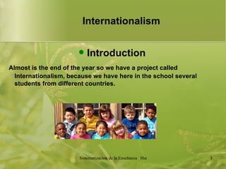 Internationalism   Introduction Almost is the end of the year so we have a project called Internationalism, because we have here in the school several students from different countries.  