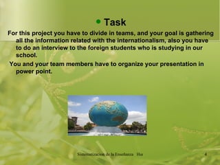 Task For this project you have to divide in teams, and your goal is gathering all the information related with the internationalism, also you have to do an interview to the foreign students who is studying in our school. You and your team members have to organize your presentation in power point.  