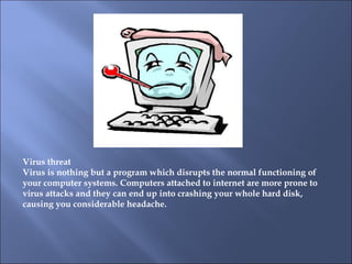 Virus threat   Virus is nothing but a program which disrupts the normal functioning of your computer systems. Computers attached to internet are more prone to virus attacks and they can end up into crashing your whole hard disk, causing you considerable headache.  