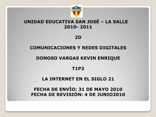 UNIDAD EDUCATIVA SAN JOSÉ – LA SALLE2010- 20112DCOMUNICACIONES Y REDES DIGITALESDONOSO VARGAS KEVIN ENRIQUET1P2LA INTERNET EN EL SIGLO 21FECHA DE ENVÍO: 31DE MAYO 2010FECHA DE REVISIÓN: 4 DE JUNIO2010 