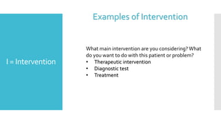 I = Intervention
What main intervention are you considering? What
do you want to do with this patient or problem?
• Therapeutic intervention
• Diagnostic test
• Treatment
Examples of Intervention
 