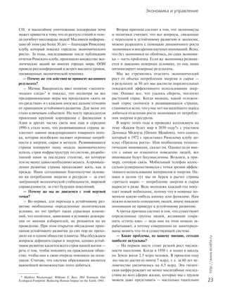 Экономика и управление
23
http://www.ecolife.ru
CO2
и масштабное уничтожение плодородия почв
может привести к тому, что от разгула стихий и голо-
да погибнут миллиарды людей! Мы имеем информа-
цию об этом уже более 30 лет — благодаря Римскому
клубу, который показал «пределы экономического
роста». За годы, последовавшие после публикации
отчетов Римского клуба, произошло множество эко-
логических акций во многих городах мира, ООН
провела ряд конференций и встреч высшего уровня,
посвященных экологической тематике.
— Почему же эти действия не приносят желанного
результата?
— Матиас Вакернагель ввел понятие «экологи-
ческого следа»* и показал, что несмотря на все
предпринимаемые меры мы продолжаем «жить не
по средствам» и с каждым днем все дальше отходим
от принципов устойчивого развития. Для меня это
стало ключевым событием. На посту председателя
правления крупной корпорации с филиалами в
Азии и других частях света мне еще в середине
1990-х стало ясно, что развивающиеся страны за-
хлестнет лавина международного товарного пото-
ка, которая неизбежно вызовет огромные потреб-
ности в энергии, сырье и металле. Развивающиеся
страны копируют нашу модель экономического
успеха, строя инфраструктуру по системе, разрабо-
танной нами за последнее столетие, но которую
тем не менее давно необходимо менять. А промыш-
ленно развитые страны продолжают жить, как и
прежде. Наше сегодняшнее благополучие основа-
но на потреблении энергии и ресурсов — за счет
завтрашней экологической стабильности, мировой
справедливости, за счет будущих поколений.
— Почему же мы не двигаемся с этой мертвой
точки?
— Во-первых, для перехода к устойчивому раз-
витию необходимы определенные политические
условия, но это требует таких серьезных измене-
ний, что политики, зависящие в условиях демокра-
тии от мнения избирателей, не решаются на их
проведение. При этом открытое обсуждение прин-
ципов устойчивого развития до сих пор не прохо-
дило ни в одном обществе планеты. Мы обсуждаем
вопросы дефицита сырья и энергии, однако устой-
чивое развитие касается всего строя нашей жизни —
речь о том, чтобы повлиять на гражданское обще-
ство, чтобы оно в свою очередь повлияло на поли-
тиков. Считаю, что система образования является
важнейшей возможностью этого добиться.
Вторая причина состоит в том, что экономисты
и политики считают, что все вопросы, связанные
с переходом к устойчивому развитию и экологии,
можно разрешить с помощью динамичного роста
экономики и внедрения научных инноваций. Ясно,
что без экономики не обойтись, но сама экономи-
ка — часть проблемы. Если же экономика развива-
ется в заведомо неверных условиях, то она лишь
оптимизирует неверные результаты.
Мы же стремились отделить экономический
рост от объема потребления энергии и сырья —
в результате за 50 лет мы достигли поразительных
показателей эффективного использования энер-
гии. Однако все, что удалось сберечь, поглотил
растущий спрос. Когда видишь, какой отложен-
ный спрос скопился в развивающихся странах,
становится ясно, что у нас нет ни малейшего шанса
добиться отделения роста экономики от потребле-
ния энергии и ресурсов.
В марте этого года я проводил коллоквиум на
тему «Каким будет мир в 2050 году?» с участием
Денниса Медоуза (Dennis Meadows), того самого,
который в 1972 г. представил Римскому клубу до-
клад «Пределы роста». Нам необходимы техноло-
гические инновации, сказал он. Однако если вме-
сте с ними не изменится поведение людей, все
инновации будут бессмысленны. Возьмем, к при-
меру, сотовую связь. Мобильный телефон колос-
сально усовершенствовался с точки зрения эффек-
тивного использования материалов и энергии. Од-
нако в целом тут мы не берем в расчет страны
«третьего мира» — потребление энергии и сырья
выросло в разы. Ведь молодежь каждый год поку-
пает новый мобильник, потому что в новинке по-
меняли какую-нибудь кнопку или функцию. Нам
нужно изменить отношение людей, иначе никакие
инновации не приведут к устойчивому развитию.
А третья причина состоит в том, что существуют
определенные группы людей, желающие сохра-
нить «статус-кво» — ведь они на этом немало за-
рабатывают, а потому совершенно не заинтересо-
ваны менять что-то в существующей системе.
— Какие проблемы, по вашему мнению, сегодня
наиболее актуальны?
— На первом месте стоит резкий рост числен-
ности населения. Когда в 1950 г. я ходил в школу,
на Земле жили 2,5 млрд человек. В прошлом году
это число достигло почти 7 млрд, т. е. за 60 лет че-
ловечество увеличилось на 4,5 млрд. Эта гигант-
ская цифра рождает не менее масштабные послед-
ствия во всех сферах жизни, которые мы с трудом
можем даже представить — настолько тщательно
* Matthias Wackernagel, Williams E. Rees, Phil Testemale. Our
Ecological Footprint: Reducing Human Impact on the Earth. 1995.
 