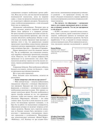 Экономика и управление
ЭКОЛОГИЯИЖИЗНЬ·12(109)’2010
26
содержимым которого необходимо срочно рабо-
тать. Ведь еще до того, как мы ощутим исчерпание
возможностей экосистемы, цены на мировое
сырье, а также на продукты питания резко взлетят
из-за растущего дефицита ресурсов. Большинству
стран, особенно развивающихся, с этой ситуацией
будет уже не справиться.
Достаточное водоснабжение. Питьевая вода во
многих регионах является огромной проблемой.
Много воды требуется и в аграрном секторе.
На трети посевов культурных растений сегодня ис-
пользуется искусственное орошение, при этом все
сложнее обеспечить необходимые объемы и каче-
ство воды для полива. Аральское море высыхает, и
причина этого в том, что сравнительно недавно
происходило масштабное искусственное орошение
огромного региона выращивания хлопчатника во-
дами питающих Арал рек — Амударьи и Сырдарьи.
Охрана тропических лесов для снижения эмиссии
CO2
. Так же необратимо, как изменения климата,
идут вырубка и выжигание тропических дождевых
лесов. Известно, что 18% годовых выбросов CO2
происходит из-за уничтожения этих лесов. Про-
мышленно развитые страны могли бы оказать по-
мощь странам развивающимся в деле сохранения
лесов.
Устранение бедности. Нам необходимо победить
бедность на планете, потому что бедность — один
из признаков неустойчивого развития.
Вот к чему надо стремиться.
Итак, большие цели поставлены, остается их
реализовать.
— Какие конкретные действия вы предлагаете?
— Мой личный вклад — попытка мобилизовать
гражданское общество с помощью образователь-
ных программ. Граждане при этом получают ин-
формацию, а политики — возможность утвердить
необходимые рамочные условия. Этот процесс за-
нимает длительное время. Поэтому необходимы и
другие способы влияния на тех, кто принимает
решения, чтобы они поняли, какие действия не-
обходимы. Образование, обучение — вот наше
главное звено. Если бы я снова оказался на долж-
ности топ-менеджера крупного концерна, я не
брал бы на работу тех выпускников университета,
образование которых не включает вопросы устой-
чивого развития. Важная часть стратегии компа-
нии на будущее должна быть выстроена в соот-
ветствии с принципами, отвечающими страте-
гии стремления к устойчивости. Международ-
ные консалтинговые компании «Roland Berger»,
«McKinsey», «A.T. Kearney» не зря создают боль-
шие отделы, занимающиеся вопросами устойчиво-
го развития — это происходит потому, что они
видят в будущем возможность хорошо заработать
на консультировании клиентов по вопросам устой-
чивого развития.
— Вы считаете, что образование — центральное
звено в деле охраны окружающей среды и достиже-
ния устойчивого развития. Что вы уже предприняли
в этой области?
— В 2005 г. мы вместе с группой ученых устано-
вили, какие аспекты, кроме изменения климата и
энергии, необходимо принять во внимание при
постановке целей устойчивого развития. Так были
выработаны 12 тем, и каждый из ученых написал
соответствующую книгу. В них приводятся резуль-
таты последних научных исследований в данной
Бернд Мейер.
Сколько стоит Земля?
Перспективы устойчивого
развития.
Герман-Йозеф Вагнер.
Энергия: мировая гонка
за ее источниками
в XXI веке.
Штефан Рамсторф,
Кэтрин Ричардсон.
Океаны под угрозой.
 